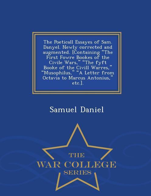 The Poeticall Essayes of Sam. Danyel. Newly Corrected and Augmented. [Containing the First Fowre Bookes of the Civile Wars, the Fyft Booke of the CIVILL Warres, Musophilus, a Letter from Octavia to Marcus Antonius, Etc.]. - War College Series