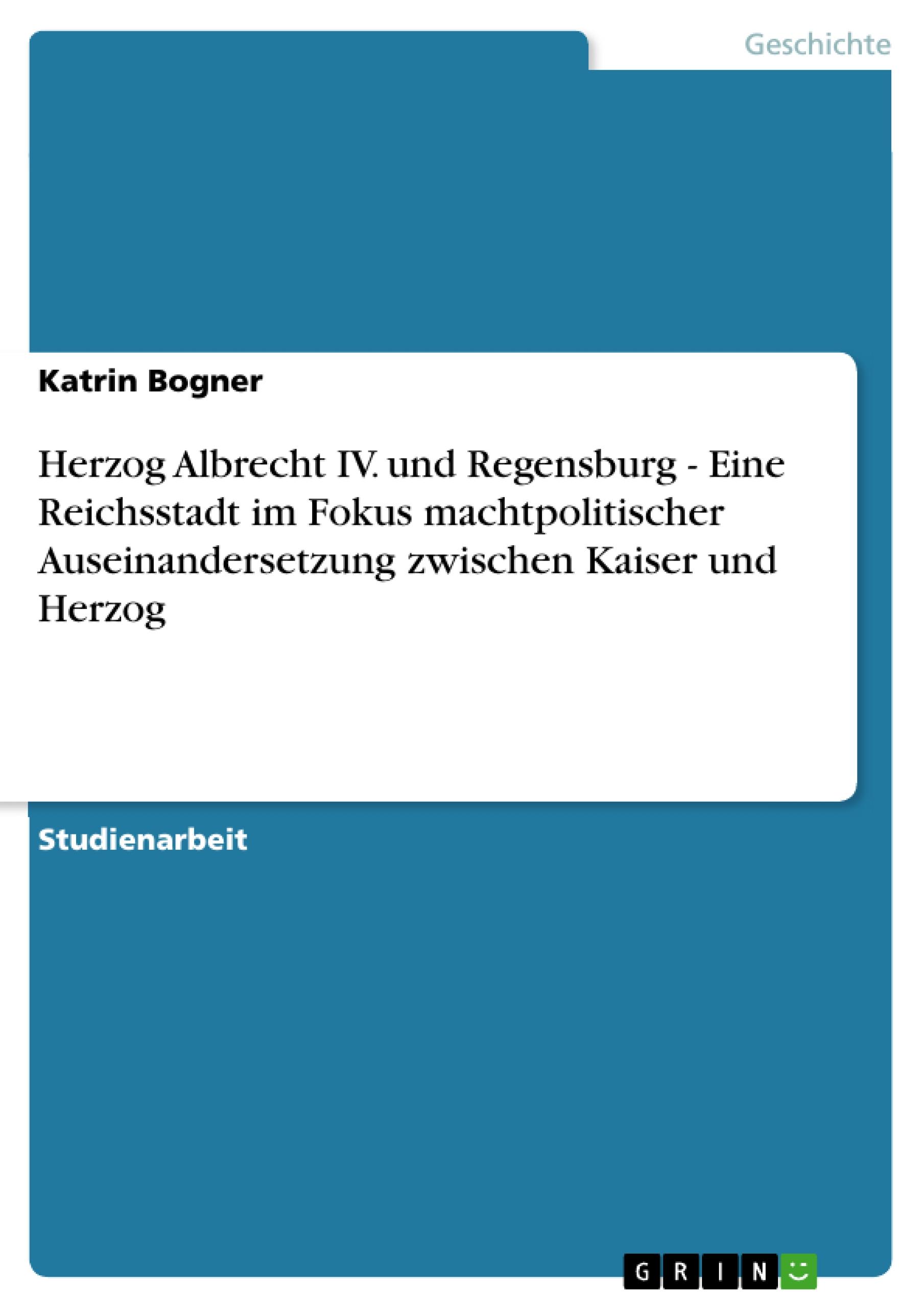 Herzog Albrecht IV. und Regensburg - Eine Reichsstadt im Fokus machtpolitischer Auseinandersetzung zwischen Kaiser und Herzog