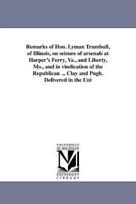 Remarks of Hon. Lyman Trumbull, of Illinois, on seizure of arsenals at Harper's Ferry, Va., and Liberty, Mo., and in vindication of the Republican ... Clay and Pugh. Delivered in the Uni