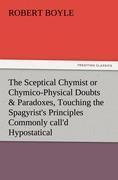 The Sceptical Chymist or Chymico-Physical Doubts & Paradoxes, Touching the Spagyrist's Principles Commonly call'd Hypostatical, As they are wont to be Propos'd and Defended by the Generality of Alchymists. Whereunto is præmis'd Part of another Discourse relating to the same Subject.