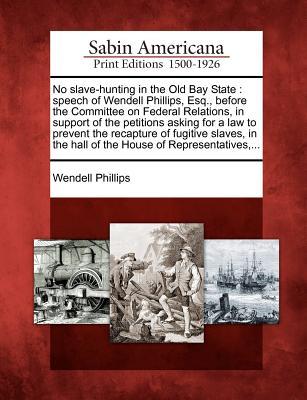 No Slave-Hunting in the Old Bay State: Speech of Wendell Phillips, Esq., Before the Committee on Federal Relations, in Support of the Petitions Asking