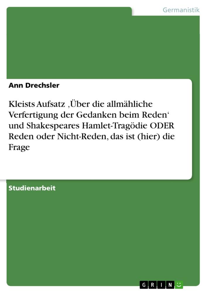 Kleists Aufsatz ¿Über die allmähliche Verfertigung der Gedanken beim Reden¿ und Shakespeares Hamlet-Tragödie ODER Reden oder Nicht-Reden, das ist (hier) die Frage