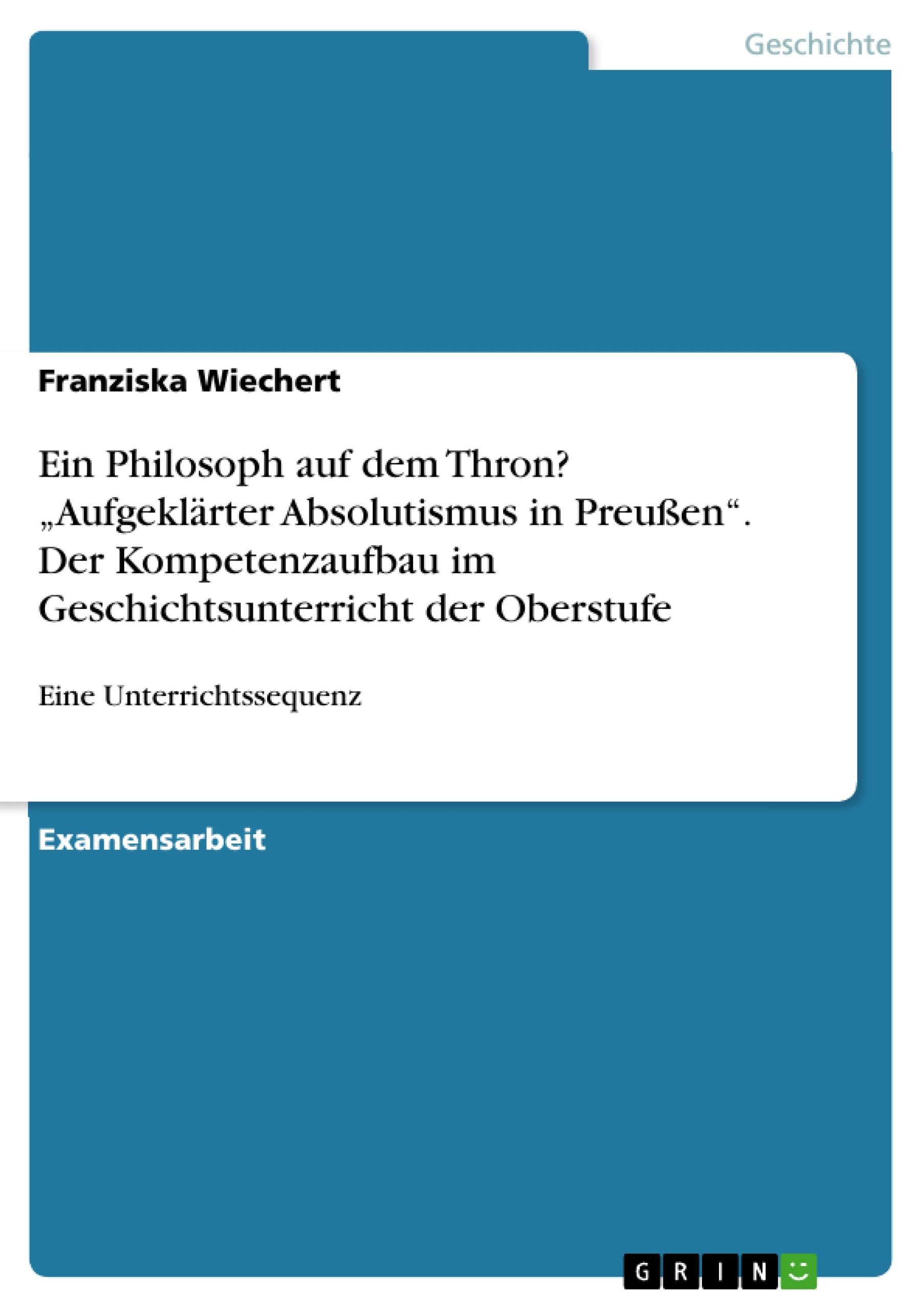 Ein Philosoph auf dem Thron? ¿Aufgeklärter Absolutismus in Preußen¿. Der Kompetenzaufbau im Geschichtsunterricht der Oberstufe