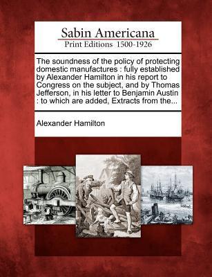 The Soundness of the Policy of Protecting Domestic Manufactures: Fully Established by Alexander Hamilton in His Report to Congress on the Subject, and