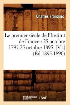 Le Premier Siècle de l'Institut de France: 25 Octobre 1795-25 Octobre 1895. [V1] (Éd.1895-1896)