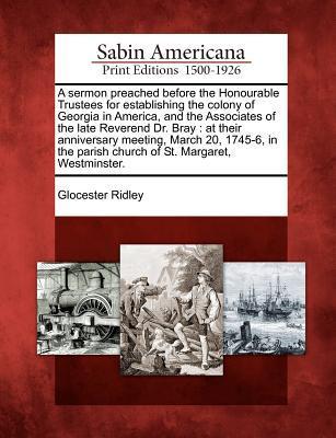 A Sermon Preached Before the Honourable Trustees for Establishing the Colony of Georgia in America, and the Associates of the Late Reverend Dr. Bray: