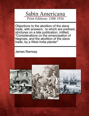 Objections to the Abolition of the Slave Trade, with Answers: To Which Are Prefixed, Strictures on a Late Publication, Intitled, Considerations on the