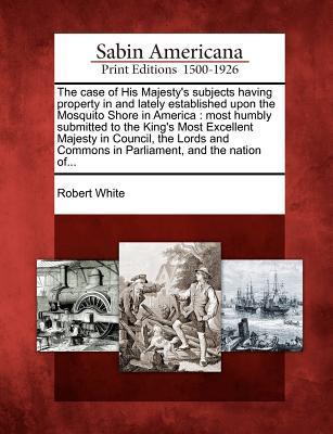 The Case of His Majesty's Subjects Having Property in and Lately Established Upon the Mosquito Shore in America: Most Humbly Submitted to the King's M