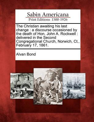 The Christian Awaiting His Last Change: A Discourse Occasioned by the Death of Hon. John A. Rockwell: Delivered in the Second Congregational Church, N