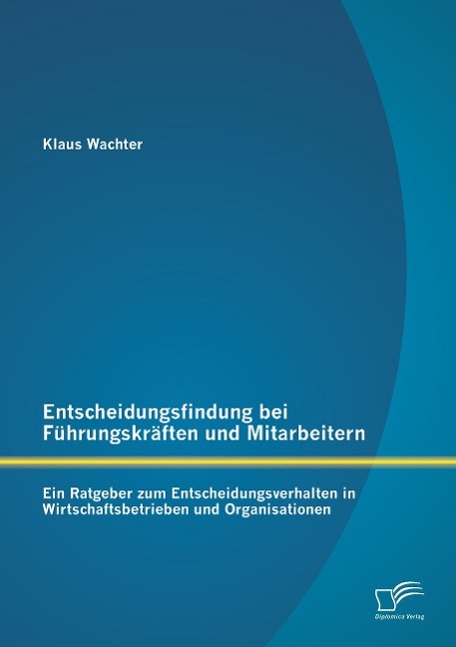 Entscheidungsfindung bei Führungskräften und Mitarbeitern: Ein Ratgeber zum Entscheidungsverhalten in Wirtschaftsbetrieben und Organisationen