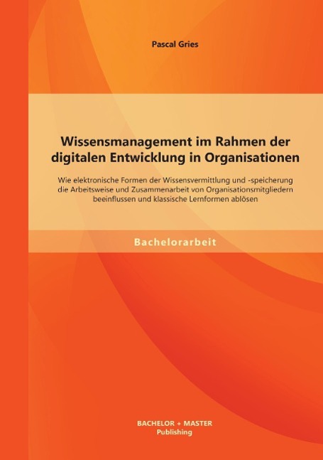 Wissensmanagement im Rahmen der digitalen Entwicklung in Organisationen: Wie elektronische Formen der Wissensvermittlung und -speicherung die Arbeitsweise und Zusammenarbeit von Organisationsmitgliedern beeinflussen und klassische Lernformen ablösen