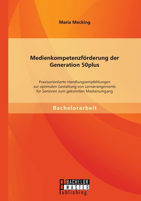 Medienkompetenzförderung der Generation 50plus: Praxisorientierte Handlungsempfehlungen zur optimalen Gestaltung von Lernarrangements für Senioren zum gekonnten Medienumgang