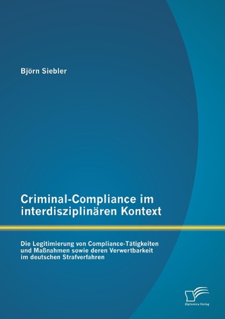 Criminal-Compliance im interdisziplinären Kontext: Die Legitimierung von Compliance-Tätigkeiten und Maßnahmen sowie deren Verwertbarkeit im deutschen Strafverfahren