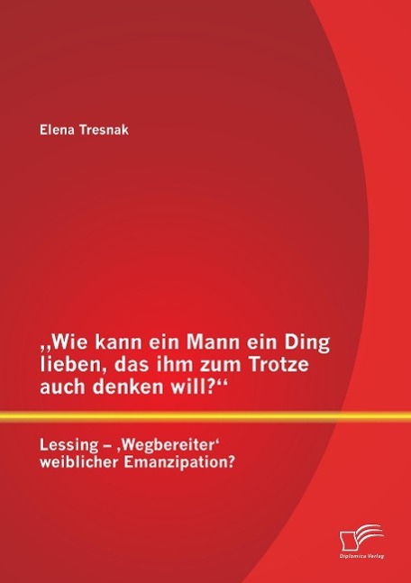 ¿Wie kann ein Mann ein Ding lieben, das ihm zum Trotze auch denken will?¿ Lessing ¿ ¿Wegbereiter¿ weiblicher Emanzipation?