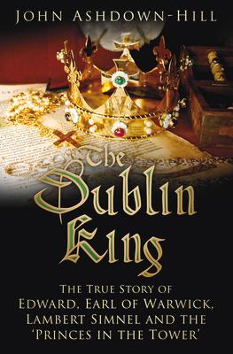 The Dublin King: The True Story of Edward Earl of Warwick, Lambert Simnel and the 'Princes in the Tower'