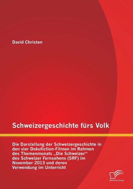 Schweizergeschichte fürs Volk: Die Darstellung der Schweizergeschichte in den vier Dokufiction-Filmen im Rahmen des Themenmonats ¿Die Schweizer¿ des Schweizer Fernsehens (SRF) im November 2013 und deren Verwendung im Unterricht