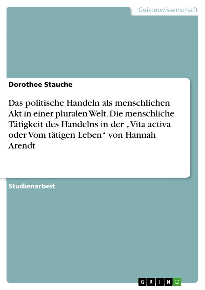 Das politische Handeln als menschlichen Akt in einer pluralen Welt. Die menschliche Tätigkeit des Handelns in der ¿Vita activa oder Vom tätigen Leben¿ von Hannah Arendt