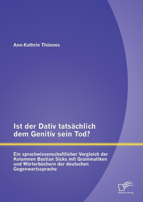 Ist der Dativ tatsächlich dem Genitiv sein Tod? Ein sprachwissenschaftlicher Vergleich der Kolumnen Bastian Sicks mit Grammatiken und Wörterbüchern der deutschen Gegenwartssprache