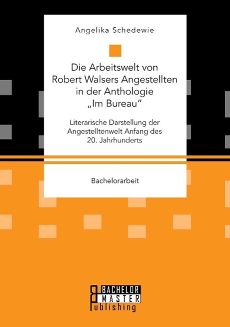 Die Arbeitswelt von Robert Walsers Angestellten in der Anthologie ¿Im Bureau¿: Literarische Darstellung der Angestelltenwelt Anfang des 20. Jahrhunderts