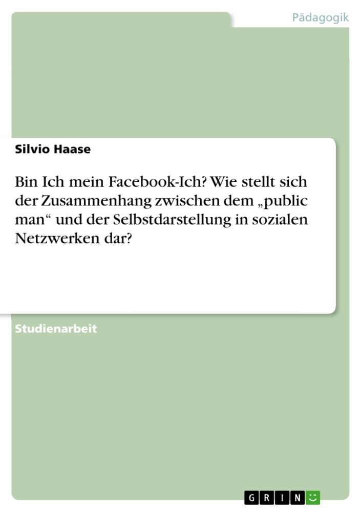 Bin Ich mein Facebook-Ich?Wie stellt sich der Zusammenhang zwischen dem ¿public man¿ und der Selbstdarstellung in sozialen Netzwerken dar?