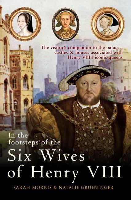 In the Footsteps of the Six Wives of Henry VIII: The Visitor's Companion to the Palaces, Castles & Houses Associated with Henry VIII's Iconic Queens