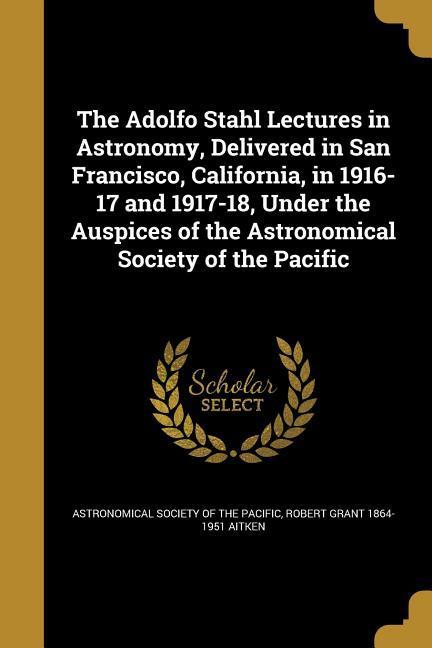 The Adolfo Stahl Lectures in Astronomy, Delivered in San Francisco, California, in 1916-17 and 1917-18, Under the Auspices of the Astronomical Society of the Pacific