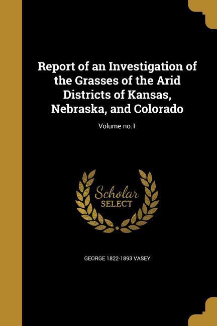 Report of an Investigation of the Grasses of the Arid Districts of Kansas, Nebraska, and Colorado; Volume no.1