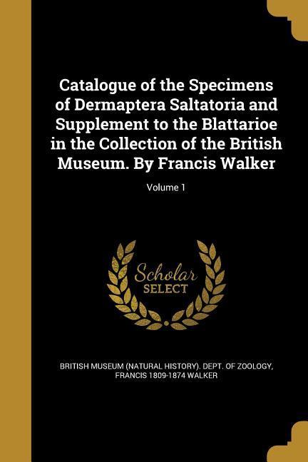 Catalogue of the Specimens of Dermaptera Saltatoria and Supplement to the Blattarioe in the Collection of the British Museum. By Francis Walker; Volume 1