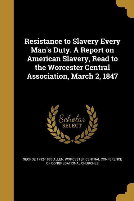 Resistance to Slavery Every Man's Duty. A Report on American Slavery, Read to the Worcester Central Association, March 2, 1847