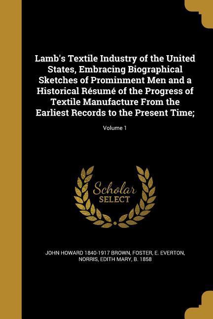 Lamb's Textile Industry of the United States, Embracing Biographical Sketches of Prominment Men and a Historical Résumé of the Progress of Textile Manufacture From the Earliest Records to the Present Time;; Volume 1