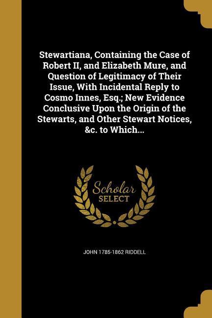 Stewartiana, Containing the Case of Robert II, and Elizabeth Mure, and Question of Legitimacy of Their Issue, With Incidental Reply to Cosmo Innes, Esq.; New Evidence Conclusive Upon the Origin of the Stewarts, and Other Stewart Notices, &c. to Which...