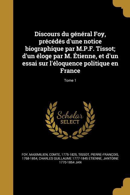 Discours du général Foy, précédés d'une notice biographique par M.P.F. Tissot; d'un éloge par M. Étienne, et d'un essai sur l'éloquence politique en France; Tome 1