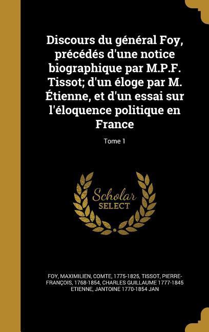 Discours du général Foy, précédés d'une notice biographique par M.P.F. Tissot; d'un éloge par M. Étienne, et d'un essai sur l'éloquence politique en France; Tome 1