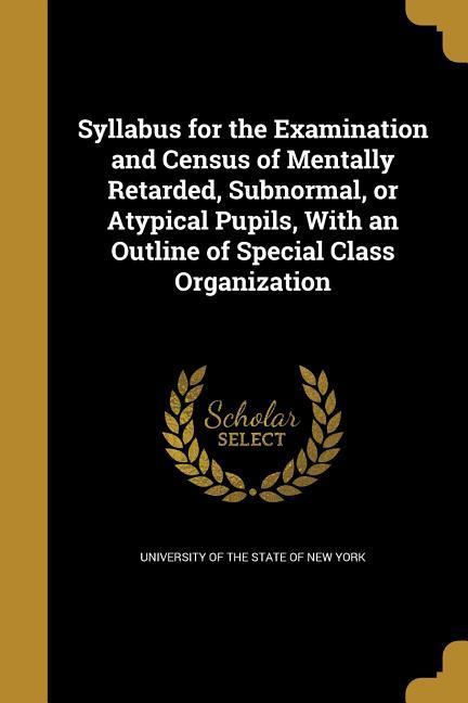 Syllabus for the Examination and Census of Mentally Retarded, Subnormal, or Atypical Pupils, With an Outline of Special Class Organization