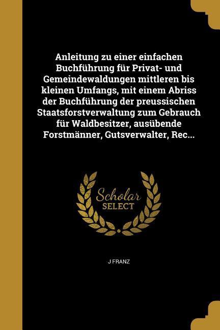 Anleitung zu einer einfachen Buchführung für Privat- und Gemeindewaldungen mittleren bis kleinen Umfangs, mit einem Abriss der Buchführung der preussischen Staatsforstverwaltung zum Gebrauch für Waldbesitzer, ausübende Forstmänner, Gutsverwalter, Rec...