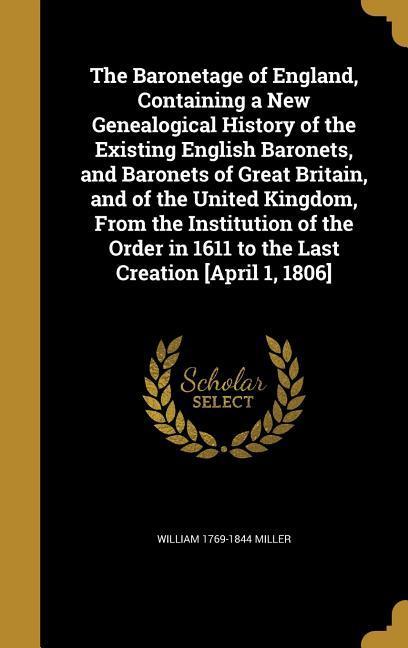 The Baronetage of England, Containing a New Genealogical History of the Existing English Baronets, and Baronets of Great Britain, and of the United Kingdom, From the Institution of the Order in 1611 to the Last Creation [April 1, 1806]