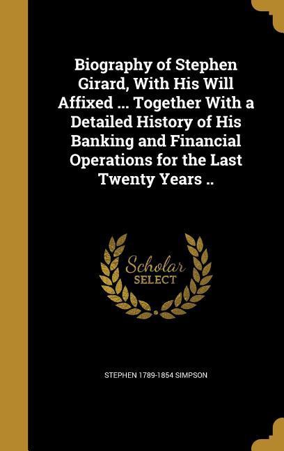 Biography of Stephen Girard, With His Will Affixed ... Together With a Detailed History of His Banking and Financial Operations for the Last Twenty Years ..