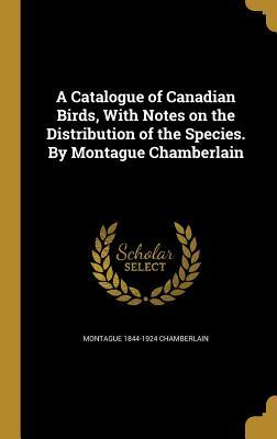 A Catalogue of Canadian Birds, With Notes on the Distribution of the Species. By Montague Chamberlain