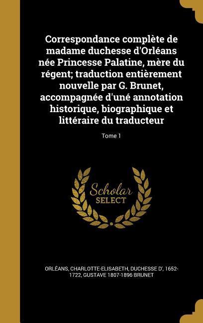 Correspondance complète de madame duchesse d'Orléans née Princesse Palatine, mère du régent; traduction entièrement nouvelle par G. Brunet, accompagnée d'uné annotation historique, biographique et littéraire du traducteur; Tome 1