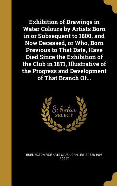 Exhibition of Drawings in Water Colours by Artists Born in or Subsequent to 1800, and Now Deceased, or Who, Born Previous to That Date, Have Died Since the Exhibition of the Club in 1871, Illustrative of the Progress and Development of That Branch Of...