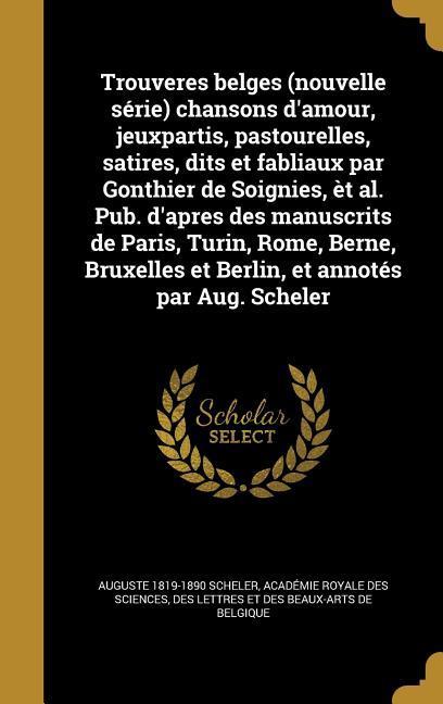 Trouveres belges (nouvelle série) chansons d'amour, jeuxpartis, pastourelles, satires, dits et fabliaux par Gonthier de Soignies, èt al. Pub. d'apres des manuscrits de Paris, Turin, Rome, Berne, Bruxelles et Berlin, et annotés par Aug. Scheler