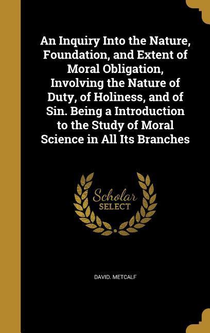 An Inquiry Into the Nature, Foundation, and Extent of Moral Obligation, Involving the Nature of Duty, of Holiness, and of Sin. Being a Introduction to the Study of Moral Science in All Its Branches