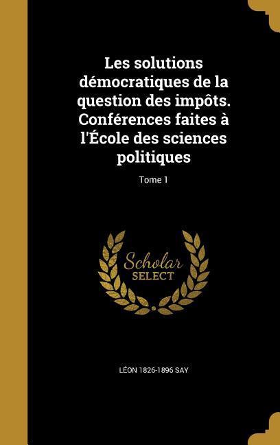 Les solutions démocratiques de la question des impôts. Conférences faites à l'École des sciences politiques; Tome 1