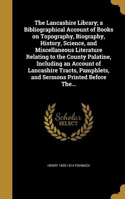 The Lancashire Library; a Bibliographical Account of Books on Topography, Biography, History, Science, and Miscellaneous Literature Relating to the County Palatine, Including an Account of Lancashire Tracts, Pamphlets, and Sermons Printed Before The...