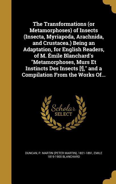 The Transformations (or Metamorphoses) of Insects (Insecta, Myriapoda, Arachnida, and Crustacea.) Being an Adaptation, for English Readers, of M. Émile Blanchard's "Metamorphoses, Murs Et Instincts Des Insects [!]," and a Compilation From the Works Of...