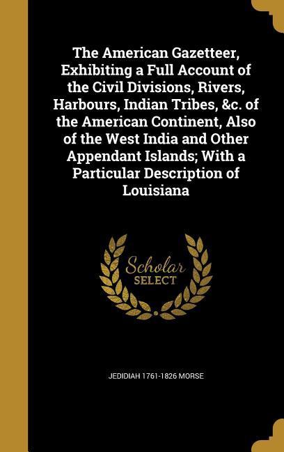 The American Gazetteer, Exhibiting a Full Account of the Civil Divisions, Rivers, Harbours, Indian Tribes, &c. of the American Continent, Also of the West India and Other Appendant Islands; With a Particular Description of Louisiana