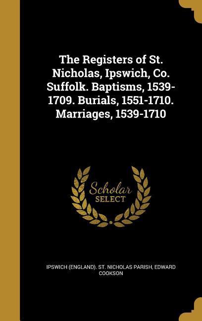 The Registers of St. Nicholas, Ipswich, Co. Suffolk. Baptisms, 1539-1709. Burials, 1551-1710. Marriages, 1539-1710