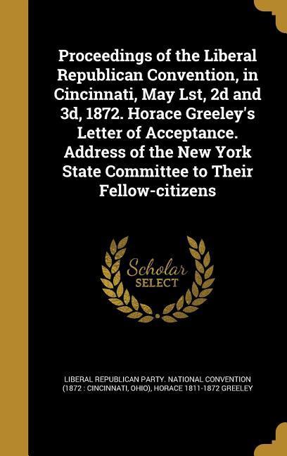 Proceedings of the Liberal Republican Convention, in Cincinnati, May Lst, 2d and 3d, 1872. Horace Greeley's Letter of Acceptance. Address of the New York State Committee to Their Fellow-citizens