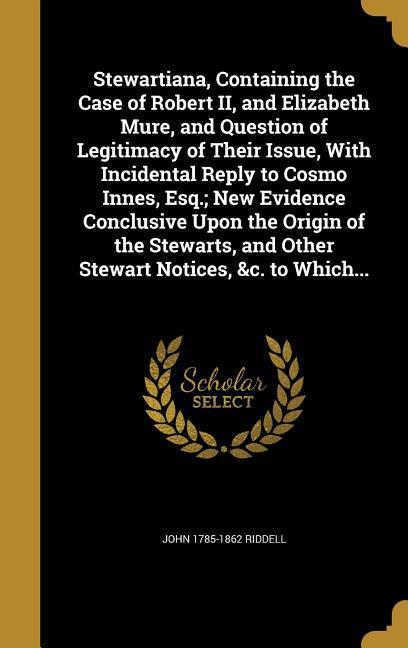 Stewartiana, Containing the Case of Robert II, and Elizabeth Mure, and Question of Legitimacy of Their Issue, With Incidental Reply to Cosmo Innes, Esq.; New Evidence Conclusive Upon the Origin of the Stewarts, and Other Stewart Notices, &c. to Which...