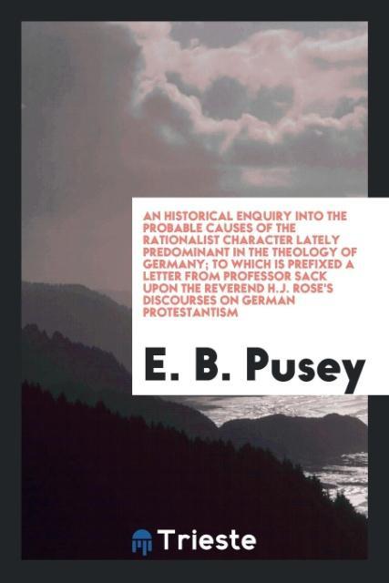 An Historical Enquiry into the Probable Causes of the Rationalist Character Lately Predominant in the Theology of Germany; To Which Is Prefixed a Letter from Professor Sack upon the Reverend H.J. Rose's Discourses on German Protestantism